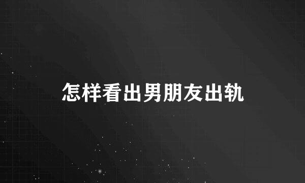 怎样看出男朋友出轨