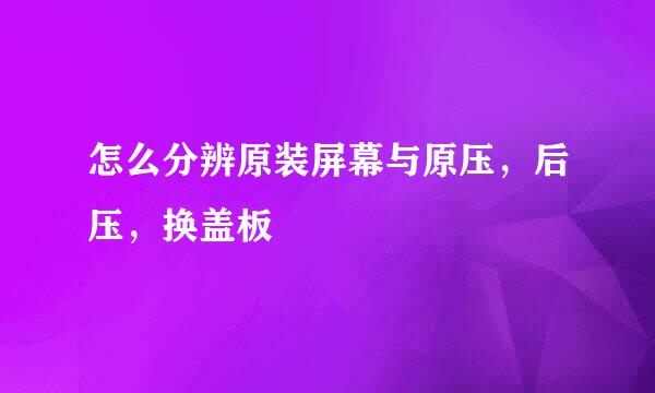 怎么分辨原装屏幕与原压，后压，换盖板