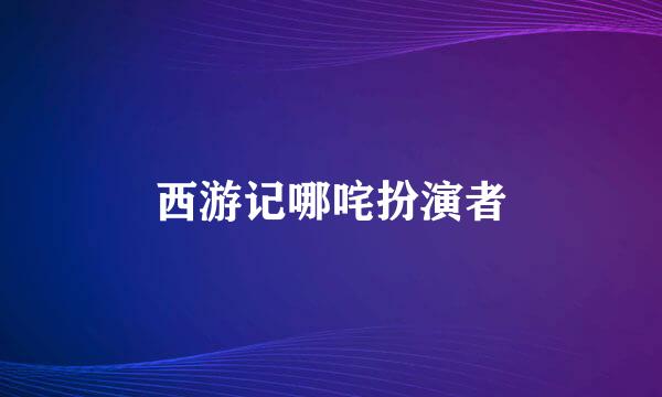 西游记哪咤扮演者