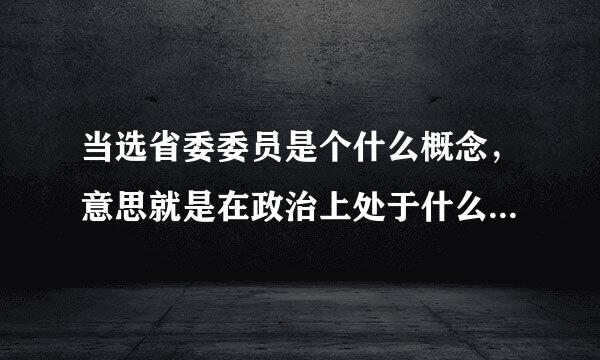 当选省委委员是个什么概念，意思就是在政治上处于什么位置了，请指教？？？