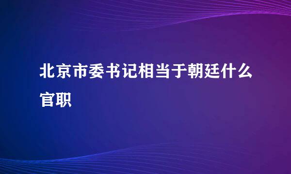 北京市委书记相当于朝廷什么官职