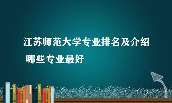 江苏师范大学专业排名及介绍 哪些专业最好