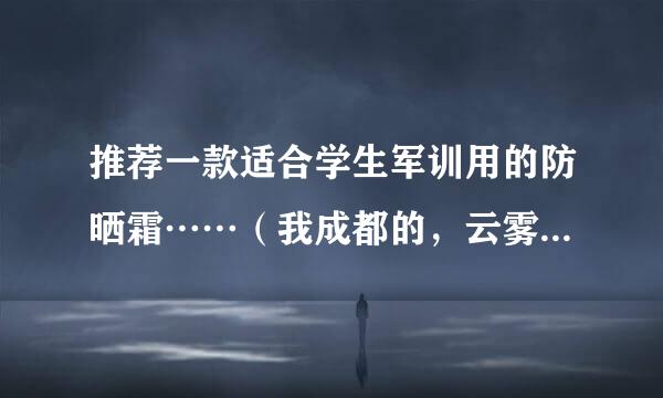 推荐一款适合学生军训用的防晒霜……（我成都的，云雾多，紫外线相对较弱吧）