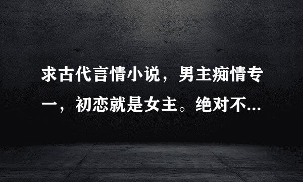 求古代言情小说，男主痴情专一，初恋就是女主。绝对不要那种虐文，不喜欢轻易就原谅伤害的女主