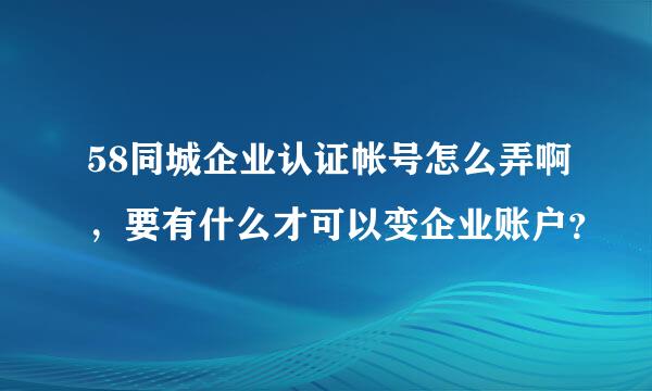 58同城企业认证帐号怎么弄啊，要有什么才可以变企业账户？