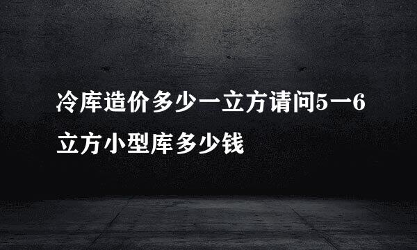 冷库造价多少一立方请问5一6立方小型库多少钱