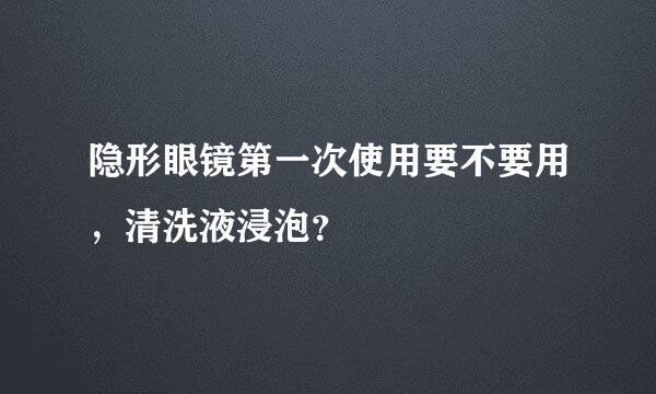 隐形眼镜第一次使用要不要用，清洗液浸泡？