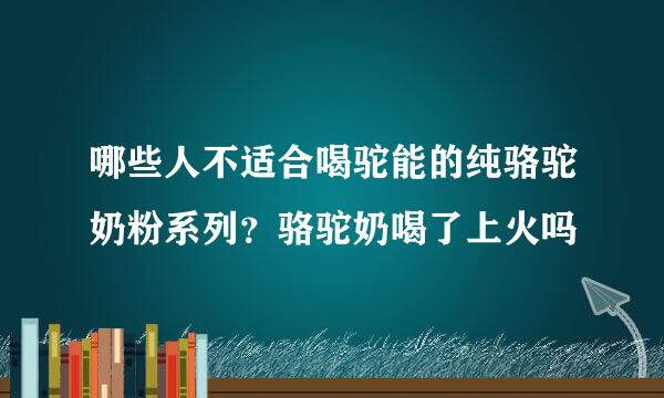 哪些人不适合喝驼能的纯骆驼奶粉系列？骆驼奶喝了上火吗