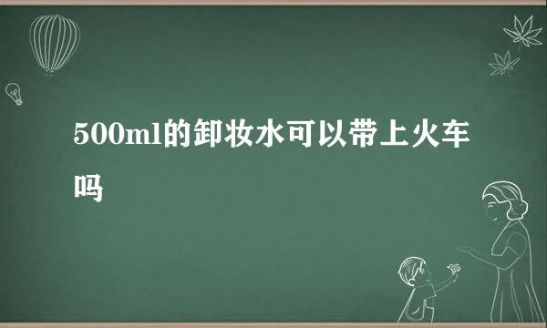 500ml的卸妆水可以带上火车吗