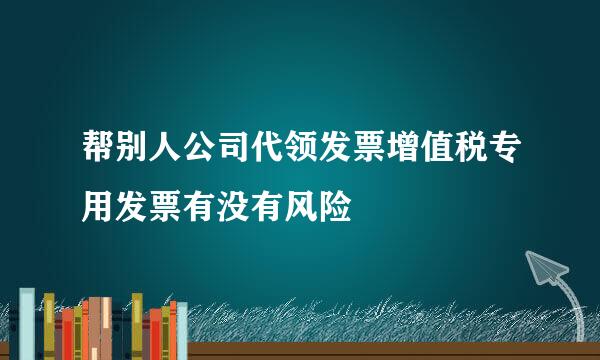 帮别人公司代领发票增值税专用发票有没有风险