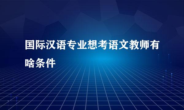 国际汉语专业想考语文教师有啥条件