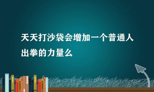 天天打沙袋会增加一个普通人出拳的力量么