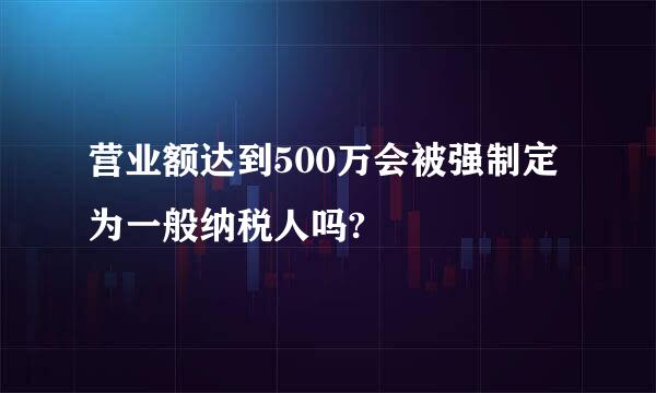 营业额达到500万会被强制定为一般纳税人吗?