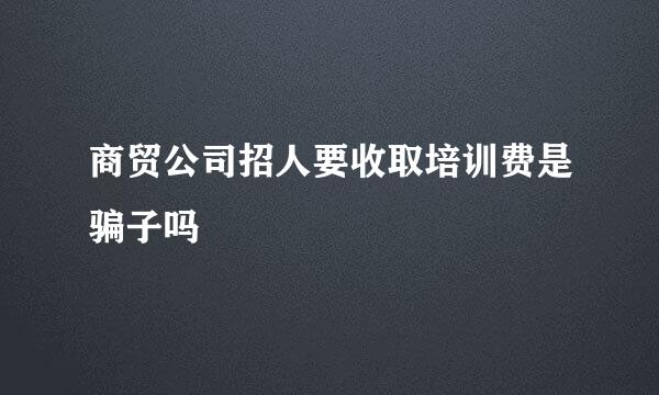 商贸公司招人要收取培训费是骗子吗