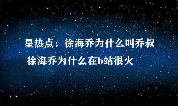 星热点：徐海乔为什么叫乔叔 徐海乔为什么在b站很火