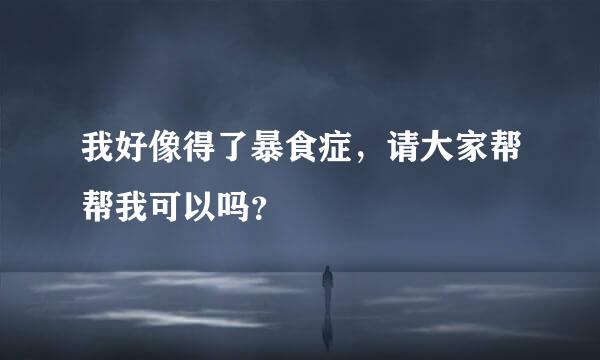 我好像得了暴食症，请大家帮帮我可以吗？