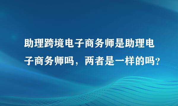 助理跨境电子商务师是助理电子商务师吗，两者是一样的吗？