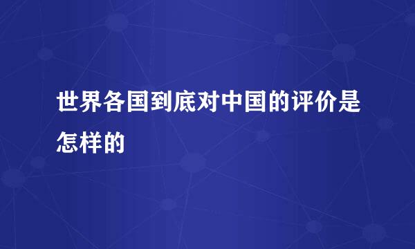 世界各国到底对中国的评价是怎样的