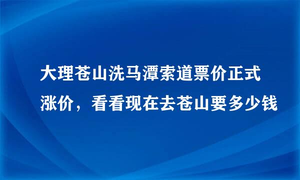 大理苍山洗马潭索道票价正式涨价，看看现在去苍山要多少钱