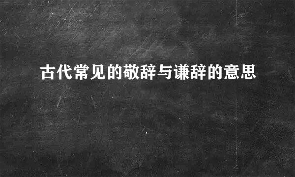 古代常见的敬辞与谦辞的意思