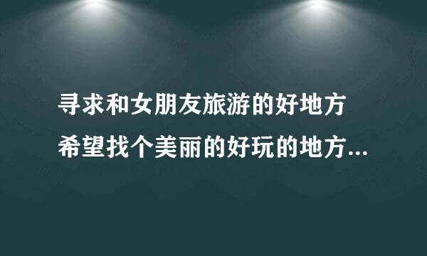 寻求和女朋友旅游的好地方 希望找个美丽的好玩的地方 价格便宜点的地方！拜托各位了 3Q