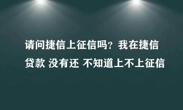 请问捷信上征信吗？我在捷信贷款 没有还 不知道上不上征信