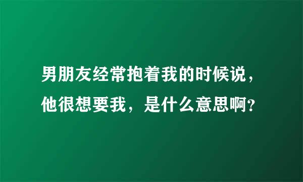 男朋友经常抱着我的时候说，他很想要我，是什么意思啊？