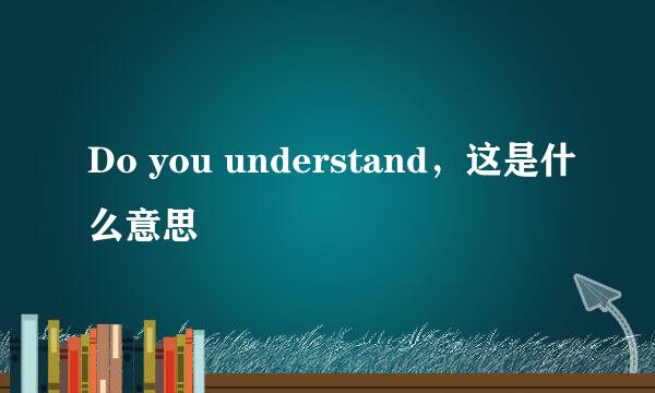 Do you understand，这是什么意思