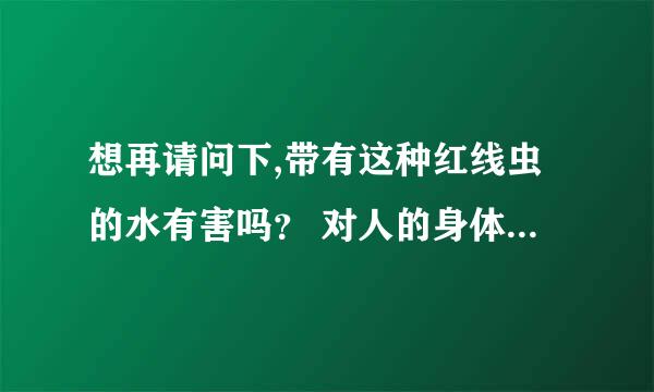 想再请问下,带有这种红线虫的水有害吗？ 对人的身体有害吗?谢谢!