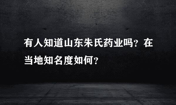 有人知道山东朱氏药业吗？在当地知名度如何？