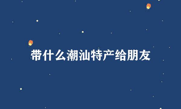 带什么潮汕特产给朋友