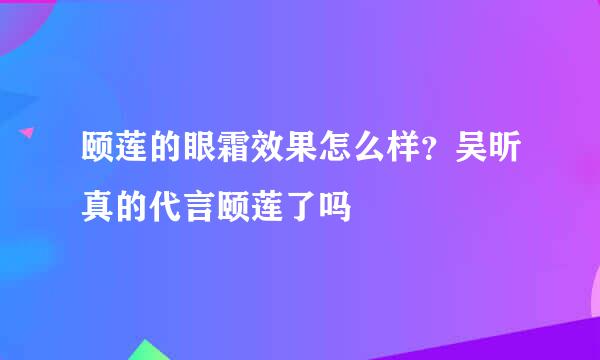 颐莲的眼霜效果怎么样？吴昕真的代言颐莲了吗