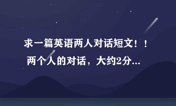 求一篇英语两人对话短文！！ 两个人的对话，大约2分钟时间。最好简单易念点的（本人英语水平不太好