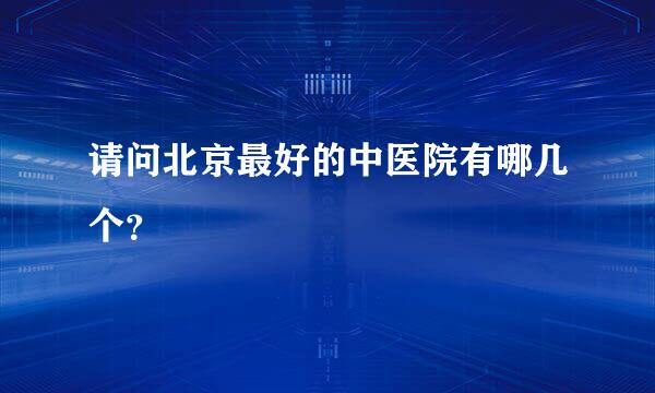 请问北京最好的中医院有哪几个？