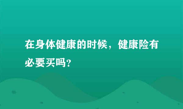 在身体健康的时候，健康险有必要买吗？