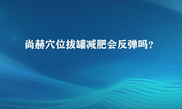 尚赫穴位拔罐减肥会反弹吗？