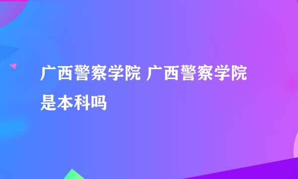 广西警察学院 广西警察学院是本科吗