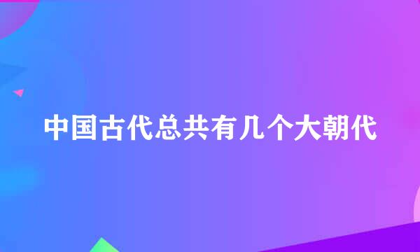 中国古代总共有几个大朝代