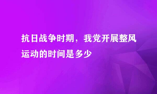 抗日战争时期，我党开展整风运动的时间是多少