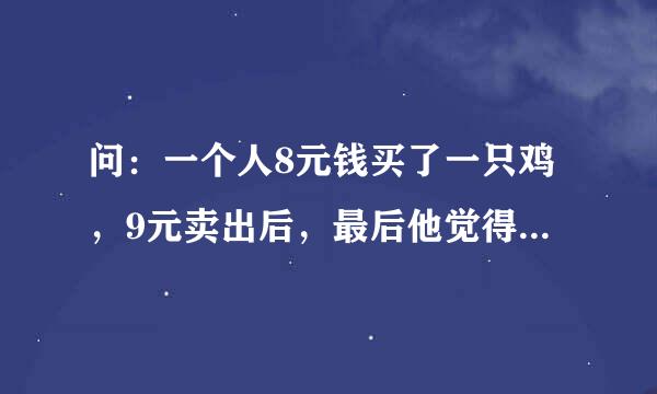 问：一个人8元钱买了一只鸡，9元卖出后，最后他觉得亏，所以10元又买了一只鸡，又11元卖出了。答案