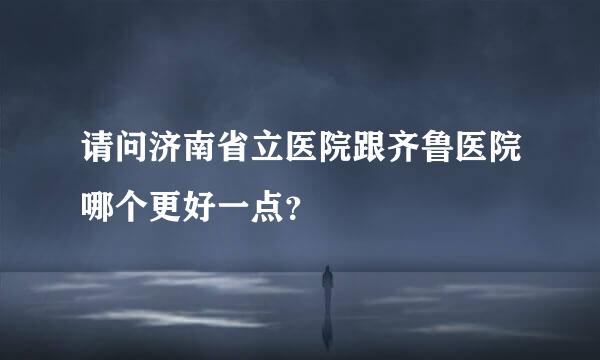 请问济南省立医院跟齐鲁医院哪个更好一点？