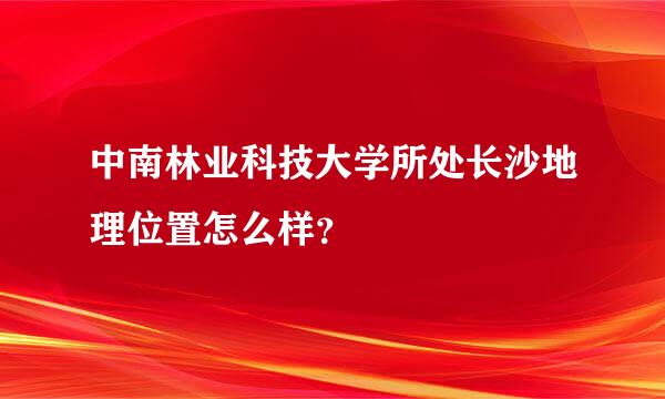 中南林业科技大学所处长沙地理位置怎么样？