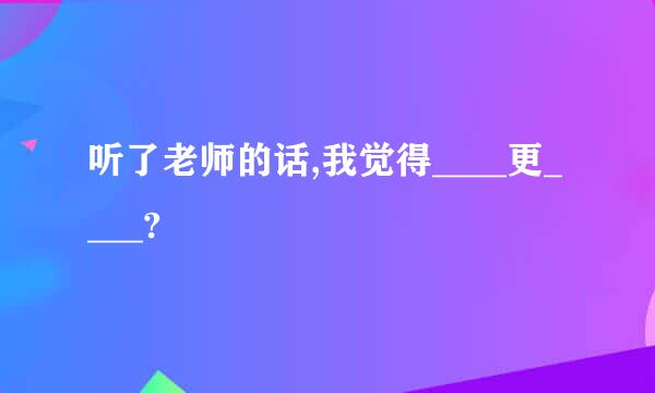 听了老师的话,我觉得____更____?