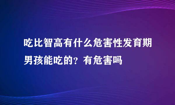 吃比智高有什么危害性发育期男孩能吃的？有危害吗