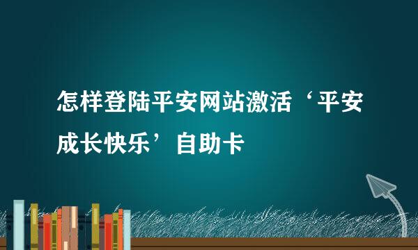 怎样登陆平安网站激活‘平安成长快乐’自助卡