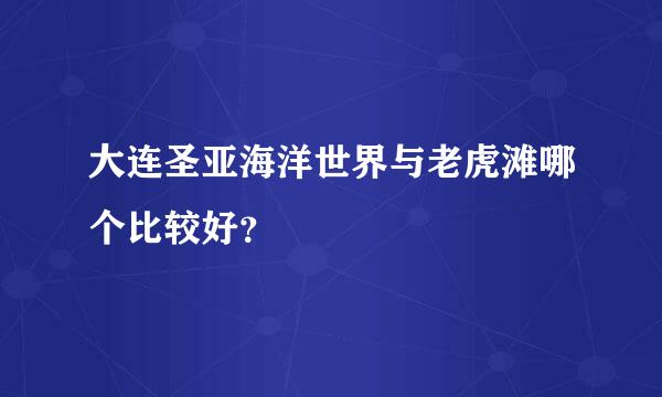 大连圣亚海洋世界与老虎滩哪个比较好？