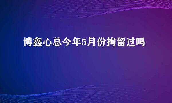 博鑫心总今年5月份拘留过吗