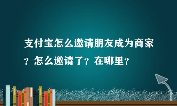 支付宝怎么邀请朋友成为商家？怎么邀请了？在哪里？