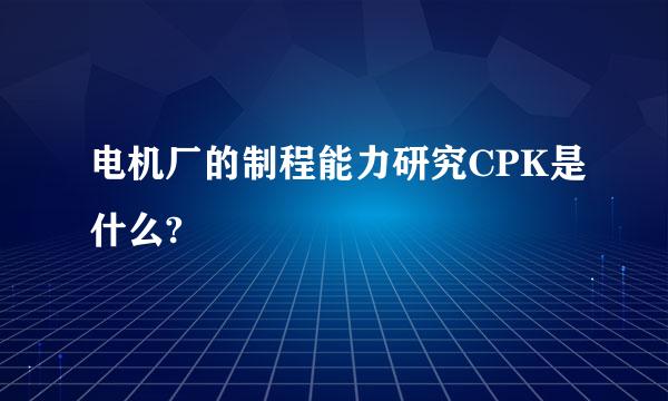 电机厂的制程能力研究CPK是什么?