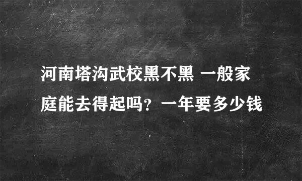 河南塔沟武校黑不黑 一般家庭能去得起吗？一年要多少钱